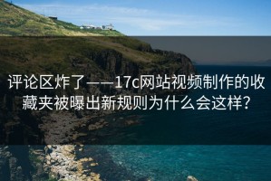 评论区炸了——17c网站视频制作的收藏夹被曝出新规则为什么会这样？