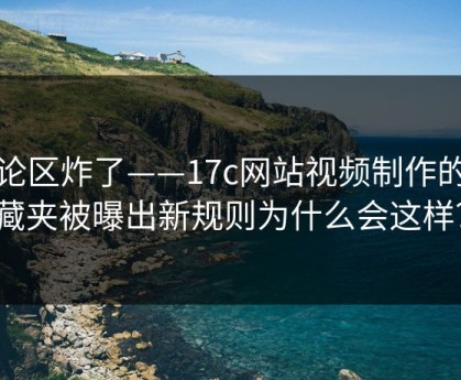 评论区炸了——17c网站视频制作的收藏夹被曝出新规则为什么会这样？