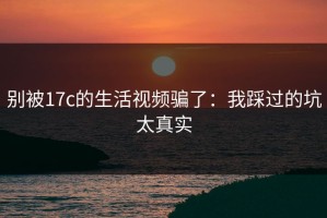 别被17c的生活视频骗了：我踩过的坑太真实