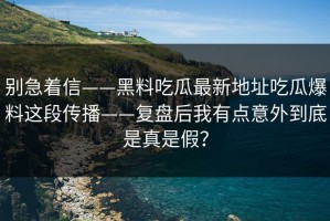 别急着信——黑料吃瓜最新地址吃瓜爆料这段传播——复盘后我有点意外到底是真是假？