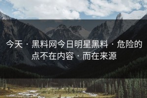今天 · 黑料网今日明星黑料 · 危险的点不在内容 · 而在来源