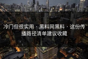 冷门但很实用 · 黑料网黑料 · 这份传播路径清单建议收藏