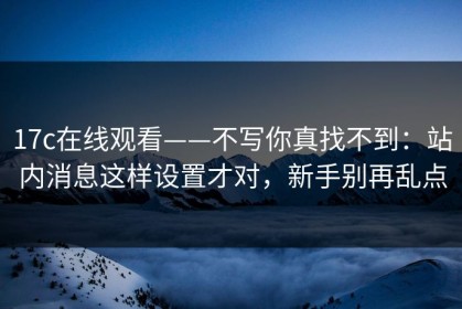 17c在线观看——不写你真找不到：站内消息这样设置才对，新手别再乱点