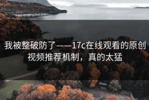 我被整破防了——17c在线观看的原创视频推荐机制，真的太猛