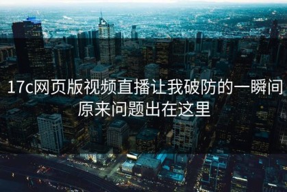 17c网页版视频直播让我破防的一瞬间原来问题出在这里