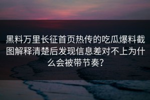 黑料万里长征首页热传的吃瓜爆料截图解释清楚后发现信息差对不上为什么会被带节奏？