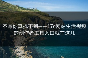 不写你真找不到——17c网站生活视频的创作者工具入口就在这儿
