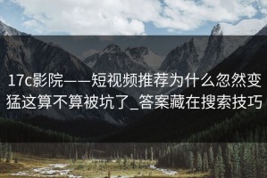 17c影院——短视频推荐为什么忽然变猛这算不算被坑了_答案藏在搜索技巧