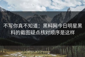 不写你真不知道：黑料网今日明星黑料的截图疑点核对顺序是这样