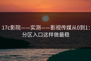 17c影院——实测——影视传媒从0到1：分区入口这样做最稳