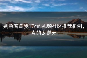别急着骂我17c的视频社区推荐机制，真的太逆天