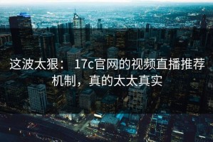 这波太狠： 17c官网的视频直播推荐机制，真的太太真实