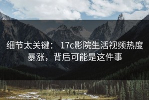 细节太关键： 17c影院生活视频热度暴涨，背后可能是这件事