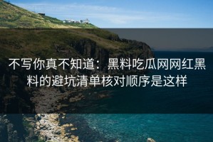 不写你真不知道：黑料吃瓜网网红黑料的避坑清单核对顺序是这样