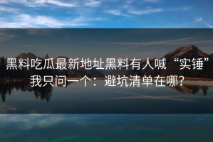 黑料吃瓜最新地址黑料有人喊“实锤”我只问一个：避坑清单在哪？