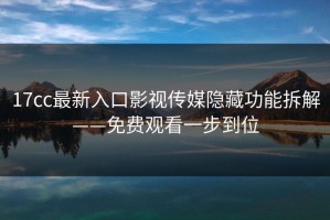 17cc最新入口影视传媒隐藏功能拆解——免费观看一步到位