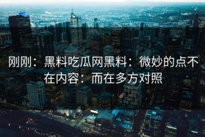 刚刚：黑料吃瓜网黑料：微妙的点不在内容：而在多方对照