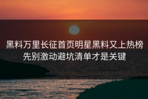 黑料万里长征首页明星黑料又上热榜先别激动避坑清单才是关键