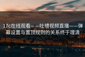 17c在线观看——吐槽视频直播——弹幕设置与置顶规则的关系终于理清
