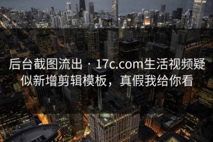 后台截图流出 · 17c.com生活视频疑似新增剪辑模板，真假我给你看