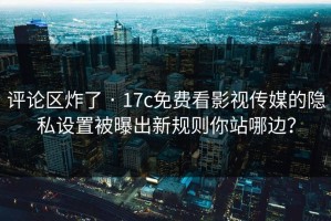 评论区炸了 · 17c免费看影视传媒的隐私设置被曝出新规则你站哪边？