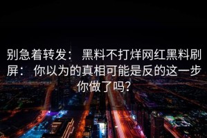 别急着转发： 黑料不打烊网红黑料刷屏： 你以为的真相可能是反的这一步你做了吗？