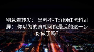 别急着转发： 黑料不打烊网红黑料刷屏： 你以为的真相可能是反的这一步你做了吗？