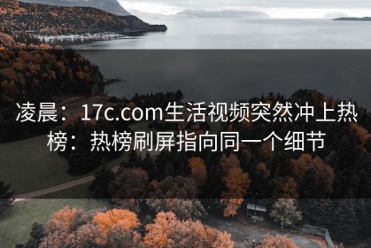 凌晨：17c.com生活视频突然冲上热榜：热榜刷屏指向同一个细节