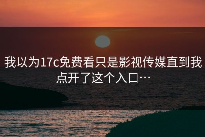 我以为17c免费看只是影视传媒直到我点开了这个入口…