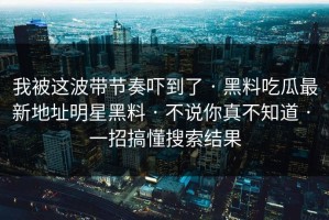 我被这波带节奏吓到了 · 黑料吃瓜最新地址明星黑料 · 不说你真不知道 · 一招搞懂搜索结果