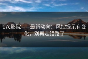 17c影院——最新动向：风控提示有变化，别再走错路了