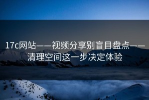 17c网站——视频分享别盲目盘点——清理空间这一步决定体验