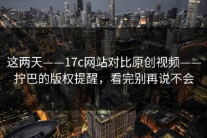 这两天——17c网站对比原创视频——拧巴的版权提醒，看完别再说不会