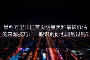 黑料万里长征首页明星黑料最被低估的来源技巧：一眼识别你也刷到过吗？