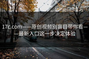 17c.com——原创视频别盲目带你看——最新入口这一步决定体验