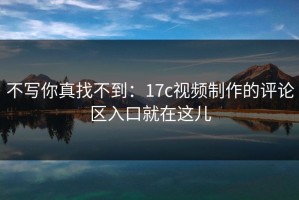 不写你真找不到：17c视频制作的评论区入口就在这儿