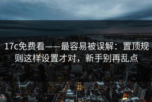17c免费看——最容易被误解：置顶规则这样设置才对，新手别再乱点