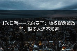 17c日韩——风向变了：版权提醒被改写，很多人还不知道