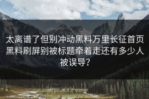 太离谱了但别冲动黑料万里长征首页黑料刷屏别被标题牵着走还有多少人被误导？