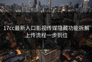 17cc最新入口影视传媒隐藏功能拆解上传流程一步到位
