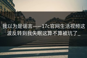 我以为是谣言——17c官网生活视频这波反转到我失眠这算不算被坑了_