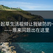 17c一起草生活视频让我破防的一瞬间——原来问题出在这里