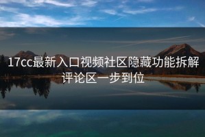 17cc最新入口视频社区隐藏功能拆解评论区一步到位