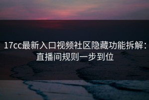 17cc最新入口视频社区隐藏功能拆解：直播间规则一步到位