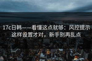 17c日韩——看懂这点就够：风控提示这样设置才对，新手别再乱点