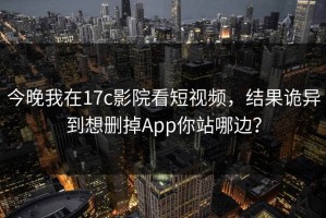 今晚我在17c影院看短视频，结果诡异到想删掉App你站哪边？