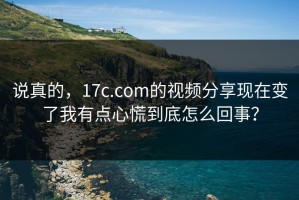 说真的，17c.com的视频分享现在变了我有点心慌到底怎么回事？