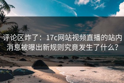 评论区炸了：17c网站视频直播的站内消息被曝出新规则究竟发生了什么？