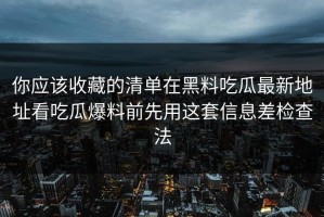 你应该收藏的清单在黑料吃瓜最新地址看吃瓜爆料前先用这套信息差检查法