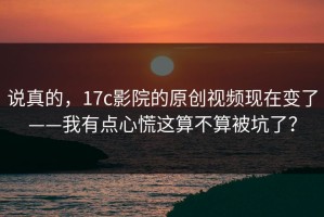 说真的，17c影院的原创视频现在变了——我有点心慌这算不算被坑了？